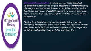 The medical model reflects the dominant way that intellectual
disability was understood in the past. It continues to inform much of
clinical practice and service delivery in the field to this day, both in
health and other areas of disability support. However in some areas
there have also been important shifts towards the social model and
universalism.
Moving from institutional care to community living is a good
example of the influence of the social model, and reflects an attempt
to enhance social inclusion and other opportunities for people with
an intellectual disability to enjoy fuller and richer lives.
 