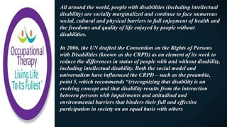 All around the world, people with disabilities (including intellectual
disability) are socially marginalized and continue to face numerous
social, cultural and physical barriers to full enjoyment of health and
the freedoms and quality of life enjoyed by people without
disabilities.
In 2006, the UN drafted the Convention on the Rights of Persons
with Disabilities (known as the CRPD) as an element of its work to
reduce the differences in status of people with and without disability,
including intellectual disability. Both the social model and
universalism have influenced the CRPD – such as the preamble,
point 5, which recommends “(r)ecognizing that disability is an
evolving concept and that disability results from the interaction
between persons with impairments and attitudinal and
environmental barriers that hinders their full and effective
participation in society on an equal basis with others
 