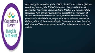 Describing the evolution of the CRPD, the UN states that it "follows
decades of work by the United Nations to change attitudes and
approaches to persons with disabilities. It takes to a new height the
movement from viewing persons with disabilities as "objects" of
charity, medical treatment and social protection towards viewing
persons with disabilities as people with rights, who are capable of
claiming those rights and making decisions for their lives based on
their free and informed consent as well as being active members of
society.
 