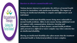 Barriers to effective mental health care
Various factors interact to undermine the delivery of mental health
services to Australians with intellectual disability. The impact of
having an intellectual disability is complex and different for each
individual.
Having an intellectual disability means being more vulnerable to
mental health problems. Often it also means having additional needs
for support with communication, behavior, learning and
independence. Because of these factors, mental health problems
often present in a different or more complex way when someone has
an intellectual disability.
Having an intellectual disability also often means that the treatment
of mental health or behavioral problems is more complex.
 