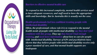 Barriers to effective mental health care
To respond to this increased complexity, mental health services need
to have adequate resources, and staff need to have the appropriate
skills and knowledge. But in Australia this is usually not the case.
Health professionals feel less confident treating people with
intellectual disability
Often, the professionals whose role it is to respond to the mental
health needs of people with intellectual disability say they don’t feel
confident with this group. They say they haven’t had enough
training, and need more information about how to care for people
with intellectual disability. Surveys of GPs and psychiatrists have
shown that they believe people with intellectual disability receive only
a poor standard of care, and that mental health supports are
inadequate
 