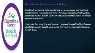 Disability-specific focus in care is lacking
England, a country with significant social, cultural and political
similarities to Australia, has well resourced specialized intellectual
disability mental health teams and specialized intellectual disability
mental health beds.
Australia has only few and poorly resourced specialized intellectual
disability mental health teams, and there are no specialized mental
health beds.
 