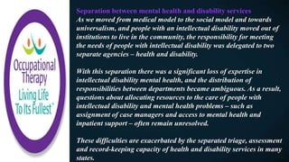 Separation between mental health and disability services
As we moved from medical model to the social model and towards
universalism, and people with an intellectual disability moved out of
institutions to live in the community, the responsibility for meeting
the needs of people with intellectual disability was delegated to two
separate agencies – health and disability.
With this separation there was a significant loss of expertise in
intellectual disability mental health, and the distribution of
responsibilities between departments became ambiguous. As a result,
questions about allocating resources to the care of people with
intellectual disability and mental health problems – such as
assignment of case managers and access to mental health and
inpatient support – often remain unresolved.
These difficulties are exacerbated by the separated triage, assessment
and record-keeping capacity of health and disability services in many
states.
 