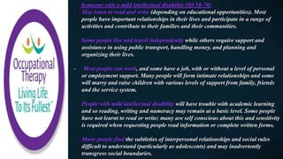 Someone with a mild intellectual disability (IQ 50-70)
- May learn to read and write (depending on educational opportunities). Most
people have important relationships in their lives and participate in a range of
activities and contribute to their families and their communities.
- Some people live and travel independently while others require support and
assistance in using public transport, handling money, and planning and
organizing their lives.
- Most people can work, and some have a job, with or without a level of personal
or employment support. Many people will form intimate relationships and some
will marry and raise children with various levels of support from family, friends
and the service system.
- People with mild intellectual disability will have trouble with academic learning
and so reading, writing and numeracy may remain at a basic level. Some people
have not learnt to read or write; many are self conscious about this and sensitivity
is required when requesting people read information or complete written forms.
- Many people find the subtleties of interpersonal relationships and social rules
difficult to understand (particularly as adolescents) and may inadvertently
transgress social boundaries.
 