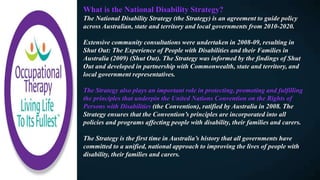 What is the National Disability Strategy?
The National Disability Strategy (the Strategy) is an agreement to guide policy
across Australian, state and territory and local governments from 2010-2020.
Extensive community consultations were undertaken in 2008-09, resulting in
Shut Out: The Experience of People with Disabilities and their Families in
Australia (2009) (Shut Out). The Strategy was informed by the findings of Shut
Out and developed in partnership with Commonwealth, state and territory, and
local government representatives.
The Strategy also plays an important role in protecting, promoting and fulfilling
the principles that underpin the United Nations Convention on the Rights of
Persons with Disabilities (the Convention), ratified by Australia in 2008. The
Strategy ensures that the Convention’s principles are incorporated into all
policies and programs affecting people with disability, their families and carers.
The Strategy is the first time in Australia’s history that all governments have
committed to a unified, national approach to improving the lives of people with
disability, their families and carers.
 