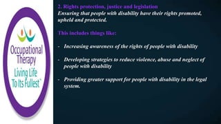 2. Rights protection, justice and legislation
Ensuring that people with disability have their rights promoted,
upheld and protected.
This includes things like:
- Increasing awareness of the rights of people with disability
- Developing strategies to reduce violence, abuse and neglect of
people with disability
- Providing greater support for people with disability in the legal
system.
 