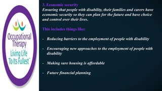 3. Economic security
Ensuring that people with disability, their families and carers have
economic security so they can plan for the future and have choice
and control over their lives.
This includes things like:
- Reducing barriers to the employment of people with disability
- Encouraging new approaches to the employment of people with
disability
- Making sure housing is affordable
- Future financial planning
 