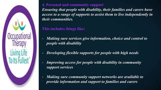 4. Personal and community support
Ensuring that people with disability, their families and carers have
access to a range of supports to assist them to live independently in
their communities.
This includes things like:
- Making sure services give information, choice and control to
people with disability
- Developing flexible supports for people with high needs
- Improving access for people with disability in community
support services
- Making sure community support networks are available to
provide information and support to families and carers
 