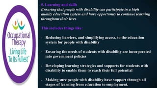 5. Learning and skills
Ensuring that people with disability can participate in a high
quality education system and have opportunity to continue learning
throughout their lives.
This includes things like:
- Reducing barriers, and simplifying access, to the education
system for people with disability
- Ensuring the needs of students with disability are incorporated
into government policies
- Developing learning strategies and supports for students with
disability to enable them to reach their full potential
- Making sure people with disability have support through all
stages of learning from education to employment.
 