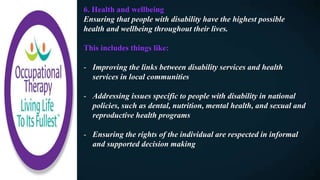 6. Health and wellbeing
Ensuring that people with disability have the highest possible
health and wellbeing throughout their lives.
This includes things like:
- Improving the links between disability services and health
services in local communities
- Addressing issues specific to people with disability in national
policies, such as dental, nutrition, mental health, and sexual and
reproductive health programs
- Ensuring the rights of the individual are respected in informal
and supported decision making
 