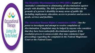 The Disability Discrimination Act 1992 (DDA) is part of
Australia’s commitment to eliminating all discrimination against
people with disability. The DDA prohibits discrimination on the
grounds of a person’s disability in many areas of public life
including employment, education, access to premises and access to
goods, services and facilities.
The Australian Human Rights Commission (AHRC) has the
power to investigate and attempt to resolve complaints of
discrimination. Complaints may be lodged by anyone who considers
that they have been unlawfully discriminated against. If the
resolution process is unsuccessful, they may commence legal
proceedings regarding the complaint in the Federal Magistrates
Court or the Federal Court.
 