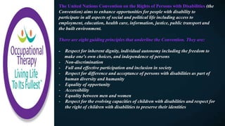 The United Nations Convention on the Rights of Persons with Disabilities (the
Convention) aims to enhance opportunities for people with disability to
participate in all aspects of social and political life including access to
employment, education, health care, information, justice, public transport and
the built environment.
There are eight guiding principles that underline the Convention. They are:
- Respect for inherent dignity, individual autonomy including the freedom to
make one's own choices, and independence of persons
- Non-discrimination
- Full and effective participation and inclusion in society
- Respect for difference and acceptance of persons with disabilities as part of
human diversity and humanity
- Equality of opportunity
- Accessibility
- Equality between men and women
- Respect for the evolving capacities of children with disabilities and respect for
the right of children with disabilities to preserve their identities
 