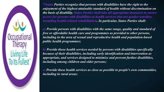 “States Parties recognize that persons with disabilities have the right to the
enjoyment of the highest attainable standard of health without discrimination on
the basis of disability. States Parties shall take all appropriate measures to ensure
access for persons with disabilities to health services that are gender-sensitive,
including health-related rehabilitation. In particular, States Parties shall:
a) Provide persons with disabilities with the same range, quality and standard of
free or affordable health care and programmes as provided to other persons,
including in the area of sexual and reproductive health and population-based
public health programmes;
b) Provide those health services needed by persons with disabilities specifically
because of their disabilities, including early identification and intervention as
appropriate, and services designed to minimize and prevent further disabilities,
including among children and older persons;
c) Provide these health services as close as possible to people's own communities,
including in rural areas;
 