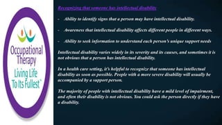 Recognizing that someone has intellectual disability
- Ability to identify signs that a person may have intellectual disability.
- Awareness that intellectual disability affects different people in different ways.
- Ability to seek information to understand each person’s unique support needs
Intellectual disability varies widely in its severity and its causes, and sometimes it is
not obvious that a person has intellectual disability.
In a health care setting, it’s helpful to recognize that someone has intellectual
disability as soon as possible. People with a more severe disability will usually be
accompanied by a support person.
The majority of people with intellectual disability have a mild level of impairment,
and often their disability is not obvious. You could ask the person directly if they have
a disability.
 