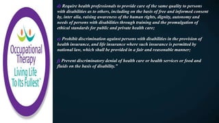 d) Require health professionals to provide care of the same quality to persons
with disabilities as to others, including on the basis of free and informed consent
by, inter alia, raising awareness of the human rights, dignity, autonomy and
needs of persons with disabilities through training and the promulgation of
ethical standards for public and private health care;
e) Prohibit discrimination against persons with disabilities in the provision of
health insurance, and life insurance where such insurance is permitted by
national law, which shall be provided in a fair and reasonable manner;
f) Prevent discriminatory denial of health care or health services or food and
fluids on the basis of disability.”
 