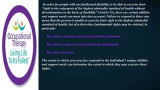 In order for people with an intellectual disability to be able to exercise their
“right to the enjoyment of the highest attainable standard of health without
discrimination on the basis of disability” (Article 25), there are certain abilities
and support needs you must take into account. Failure to respond to these can
mean that the person is unable to exercise their right to the highest attainable
standard of health, but also that other fundamental rights may be violated, in
particular
- The right to equality and freedom from discrimination
- The right to respect for physical and mental integrity
- The right to privacy.
The extent to which your practice responds to the individual’s unique abilities
and support needs can determine the extent to which they may exercise these
rights.
 