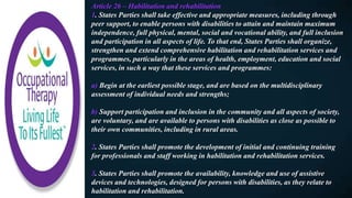 Article 26 – Habilitation and rehabilitation
1. States Parties shall take effective and appropriate measures, including through
peer support, to enable persons with disabilities to attain and maintain maximum
independence, full physical, mental, social and vocational ability, and full inclusion
and participation in all aspects of life. To that end, States Parties shall organize,
strengthen and extend comprehensive habilitation and rehabilitation services and
programmes, particularly in the areas of health, employment, education and social
services, in such a way that these services and programmes:
a) Begin at the earliest possible stage, and are based on the multidisciplinary
assessment of individual needs and strengths;
b) Support participation and inclusion in the community and all aspects of society,
are voluntary, and are available to persons with disabilities as close as possible to
their own communities, including in rural areas.
2. States Parties shall promote the development of initial and continuing training
for professionals and staff working in habilitation and rehabilitation services.
3. States Parties shall promote the availability, knowledge and use of assistive
devices and technologies, designed for persons with disabilities, as they relate to
habilitation and rehabilitation.
 