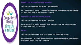 Equality and freedom from discrimination
Adjustments that support the person's communication
Eg Finding out the person's communication support needs in advance so they have
the same opportunity to communicate as others
Respect for physical and mental integrity
Adjustments that support the person's cognition
Eg presenting information related to different options in a way that supports the
person to make their own decision.
Privacy
Adjustments that allow for carer involvement and daily living support
Eg Sharing only essential information with carers who are involved, preserving as
much of the person's privacy as possible.
 