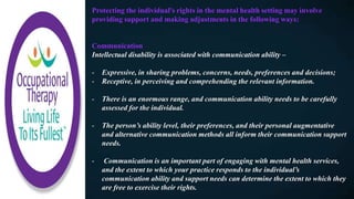 Protecting the individual's rights in the mental health setting may involve
providing support and making adjustments in the following ways:
Communication
Intellectual disability is associated with communication ability –
- Expressive, in sharing problems, concerns, needs, preferences and decisions;
- Receptive, in perceiving and comprehending the relevant information.
- There is an enormous range, and communication ability needs to be carefully
assessed for the individual.
- The person’s ability level, their preferences, and their personal augmentative
and alternative communication methods all inform their communication support
needs.
- Communication is an important part of engaging with mental health services,
and the extent to which your practice responds to the individual’s
communication ability and support needs can determine the extent to which they
are free to exercise their rights.
 