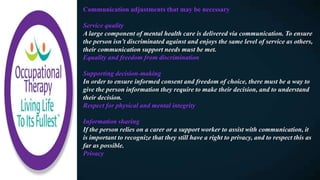 Communication adjustments that may be necessary
Service quality
A large component of mental health care is delivered via communication. To ensure
the person isn’t discriminated against and enjoys the same level of service as others,
their communication support needs must be met.
Equality and freedom from discrimination
Supporting decision-making
In order to ensure informed consent and freedom of choice, there must be a way to
give the person information they require to make their decision, and to understand
their decision.
Respect for physical and mental integrity
Information sharing
If the person relies on a carer or a support worker to assist with communication, it
is important to recognize that they still have a right to privacy, and to respect this as
far as possible.
Privacy
 