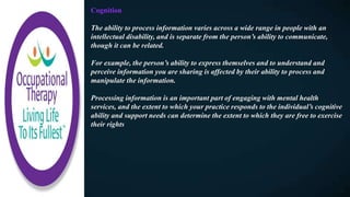 Cognition
The ability to process information varies across a wide range in people with an
intellectual disability, and is separate from the person’s ability to communicate,
though it can be related.
For example, the person’s ability to express themselves and to understand and
perceive information you are sharing is affected by their ability to process and
manipulate the information.
Processing information is an important part of engaging with mental health
services, and the extent to which your practice responds to the individual’s cognitive
ability and support needs can determine the extent to which they are free to exercise
their rights
 