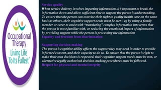 Service quality
When service delivery involves imparting information, it’s important to break the
information down and allow sufficient time to support the person’s understanding.
To ensure that the person can exercise their right to quality health care on the same
basis as others, their cognitive support needs must be met – eg by using a family
member or carer to assist with “translating” complex information into terms that
the person is most familiar with, or reducing the emotional impact of information
by providing support while the person is processing the information
Equality and freedom from discrimination
Supporting decision-making
The person’s cognitive ability affects the support they may need in order to provide
informed consent, and their capacity to do so. To ensure that the person’s right to
make their own decisions is respected, their cognitive support needs must be met, or
alternative legally authorized decision-making procedures must be followed.
Respect for physical and mental integrity
 