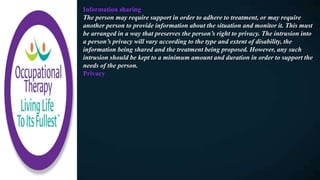 Information sharing
The person may require support in order to adhere to treatment, or may require
another person to provide information about the situation and monitor it. This must
be arranged in a way that preserves the person’s right to privacy. The intrusion into
a person’s privacy will vary according to the type and extent of disability, the
information being shared and the treatment being proposed. However, any such
intrusion should be kept to a minimum amount and duration in order to support the
needs of the person.
Privacy
 