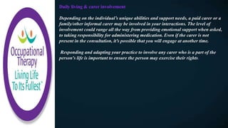 Daily living & carer involvement
Depending on the individual’s unique abilities and support needs, a paid carer or a
family/other informal carer may be involved in your interactions. The level of
involvement could range all the way from providing emotional support when asked,
to taking responsibility for administering medication. Even if the carer is not
present in the consultation, it’s possible that you will engage at another time.
Responding and adapting your practice to involve any carer who is a part of the
person's life is important to ensure the person may exercise their rights.
 