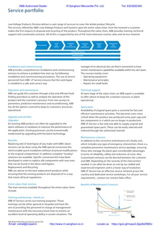 246 Electrification products price list
Service portfolio
Low Voltage Products Division delivers a vast range of services to cover the whole product lifecycle
The services offered by ABB's Low Voltage Products and Systems span the entire value chain, from the moment a customer
makes the first enquiry to disposal and recycling of the product. Throughout the value chain, ABB provides training, technical
support and customized contracts. All of this is supported by one of the most extensive country sales and service network.
manager of an electrical site can find it convenient to have
certain maintenance capabilities available within his own team.
The courses mainly cover:
- Operating equipment
- Maintenance principles
- Repairs for small faults
Technical support
At each stage of the value chain, an ABB expert is available
to offer advice to keep the customer's process or plant
operational.
Spare parts
Availability of original spare parts is essential for fast and
efficient maintenance activities. This becomes even more
critical when the product was produced some years ago and
has components in it which are no longer in production.
ABB LP Service is the only one able to supply original and
guaranteed spare parts. These can be easily selected and
ordered through the authorized channel.
Maintenance contracts
In addition to the corrective maintenance of a faulty unit,
which includes any type of emergency intervention, there is a
complete preventive maintenance service package, ensuring
those who manage the plant gain considerable advantages
in terms of reliability, safety and reduction of costs. Also
Customized contracts can be devised between the customer
and ABB. Depending on the severity of the intervention
needed, it can often be done on-site by our skilled and
experienced engineers and is a faster way of resolution.
ABB LP Service has an effective service network across the
country and dedicated service workshops. For all your service
requirements , contact our nearest Sales office.
Benefits of Maintenance Contracts
Pre-purchase
Order
and
delivery
Installation
and
commissioning
Operation
and
maintenance
Upgrade
and
retrofit
Replacement
and
recycling
Training and learning
Technical support
Contracts
Installation and commissioning
ABB provides comprehensive installation and commissioning
services to achieve a problem-free start up, by following
installation and commissioning procedures. The use of service
personnel from ABB LP Service ensures that the switchgear
is installed in a safe and correct way.
Operation and maintenance
ABB can guide the customer through a fast and efficient fault
finding procedure as well as analyze the operation of the
product and the customer's process. From site surveys to
preventive, predictive maintenance and reconditioning, ABB
has all the options covered to keep its customers' processes
operational.
Upgrade and retrofits
Upgrades
An existing ABB product can often be upgraded to the
latest software or hardware to improve the performance of
the application. Existing processes can be economically
modernized by upgrading with the latest technology.
Retrofits
Replacing old LV Switchgear of any make with ABB's latest
versions can be done using the ABB special conversion kits
which enable quick installation without structural modifications
to the original compartment. In addition complete “turnkey”
solutions are available. Specific conversion kits have been
developed in order to replace old components with new ones
that can be found in the latest switchgears.
Replacement and Recycling
ABB can advise on the best replacement products while
ensuring that the existing products are disposed of in a way
that meets all local regulations.
Entire value chain services
The main services available throughout the entire value chain
include:
Training and learning – Hands on
ABB LP Service carries out training programs. Those
trainings can be either general or bespoke and have the
aim of providing the personnel in charge of management/
maintenance with the necessary know-how to achieve an
excellent level of operating ability in certain situations. The
Direct costs of
maintenance
Indirect costs of
plant shut-down
Total cost
PredictiveScheduledCorrective
Costs
Maintenence planning
Optimumconditions
ABB Authorised Dealer R.Sanghavi Mercantile Pvt. Ltd. Tel: 9323092384
Email: vishal@roopal.in http://www.m.sanghavi.co.in Locate us: https://goo.gl/maps/LQgx8eDMj5v
 