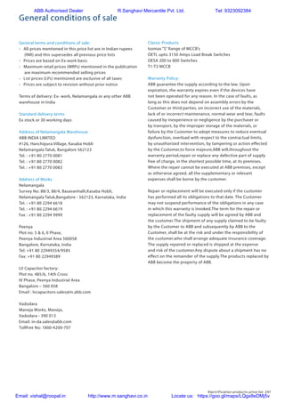 Electrification products price list 247
General conditions of sale
General terms and conditions of sale:
- All prices mentioned in this price list are in Indian rupees
(INR) and this supersedes all previous price lists
- Prices are based on Ex-work basis
- Maximum retail prices (MRPs) mentioned in the publication
are maximum recommended selling prices
- List prices (LPs) mentioned are exclusive of all taxes
- Prices are subject to revision without prior notice
Terms of delivery: Ex- work, Nelamangala or any other ABB
warehouse in India
Standard delivery terms
Ex stock or 30 working days
Address of Nelamangala Warehouse
ABB INDIA LIMITED
#126, Hanchipura Village, Kasaba Hobli
Nelamangala Taluk, Bangalore 562123
Tel. : +91 80 2770 0081
Tel. : +91 80 2770 0082
Tel. : +91 80 2770 0083
Address of Works
Nelamangala
Survey No: 88/3, 88/4, Basavanhalli,Kasaba Hobli,
Nelamangala Taluk,Bangalore - 562123, Karnataka, India
Tel. : +91 80 2294 6618
Tel. : +91 80 2294 6619
Fax : +91 80 2294 9999
Peenya
Plot no. 5 & 6, II Phase,
Peenya Industrial Area 560058
Bangalore, Karnataka, India
Tel: +91 80 22949354/9585
Fax: +91 80 22949389
LV Capacitor factory:
Plot no. 485/6, 14th Cross
IV Phase, Peenya Industrial Area
Bangalore – 560 058
Email : lvcapacitors-sales@in.abb.com
Vadodara
Maneja Works, Maneja,
Vadodara - 390 013
Email: in-da.sales@abb.com
Tollfree No: 1800-4200-707
Classic Products
Isomax “S” Range of MCCB’s
OETL upto 3150 Amps Load Break Switches
OESA 200 to 800 Switches
T1-T3 MCCB
Warranty Policy:
ABB guarantee the supply according to the law. Upon
expiration, the warranty expires even if the devices have
not been operated for any reason. In the case of faults, as
long as this does not depend on assembly errors by the
Customer or third parties, on incorrect use of the materials,
lack of or incorrect maintenance, normal wear and tear, faults
caused by inexperience or negligence by the purchaser or
by transport, by the improper storage of the materials, or
failure by the Customer to adopt measures to reduce eventual
dysfunction, overload with respect to the contractual limits,
by unauthorized intervention, by tampering or action effected
by the Customer,to force majeure,ABB will,throughout the
warranty period,repair or replace any defective part of supply
free of charge, in the shortest possible time, at its premises.
Where the repair cannot be executed at ABB premises, except
as otherwise agreed, all the supplementary or relevant
expenses shall be borne by the customer.
Repair or replacement will be executed only if the customer
has performed all its obligations to that date. The Customer
may not suspend performance of the obligations in any case
in which this warranty is invoked.The term for the repair or
replacement of the faulty supply will be agreed by ABB and
the customer.The shipment of any supply claimed to be faulty
by the Customer to ABB and subsequently by ABB to the
Customer, shall be at the risk and under the responsibility of
the customer,who shall arrange adequate insurance coverage.
The supply repaired or replaced is shipped at the expense
and risk of the customer.Any dispute about a shipment has no
effect on the remainder of the supply.The products replaced by
ABB become the property of ABB.
ABB Authorised Dealer R.Sanghavi Mercantile Pvt. Ltd. Tel: 9323092384
Email: vishal@roopal.in http://www.m.sanghavi.co.in Locate us: https://goo.gl/maps/LQgx8eDMj5v
 