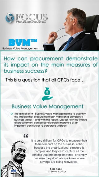 Business Value Management
 The aim of BVM - Business Value Management is to quantify
the impact that procurement can make on a company’s
business values – and with this report suggest how the image
of procurement can be considerably improved as an
important contributor to corporate strategy.
How can procurement demonstrate
its impact on the main measures of
business success?
This is a question that all CPOs face…
It is very difficult for CPOs to measure their
team’s impact on the business, either
because the organizational structure is
complex and they can’t capture all the
benefits that are being delivered, or simply
because they don’t always know where
savings are being reinvested.
Reza Hagel
TMT Senior Advisor
“
BVM™Business Value Management
 