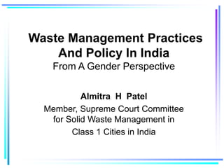 Waste Management Practices
And Policy In India
From A Gender Perspective
Almitra H Patel
Member, Supreme Court Committee
for Solid Waste Management in
Class 1 Cities in India
 