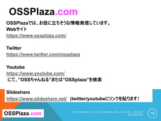 OSSPlazaでは、お役に立ちそうな情報発信しています。
Webサイト
https://www.ossplaza.com/
Twitter
https://www.twitter.com/ossplaza
Youtube
https://www.youtube.com/
にて、”OSSちゃんねる”または”OSSplaza”を検索
Slideshare
https://www.slideshare.net/ (twitter/youtubeにリンクを貼ります）
C O P Y R I G H T ( C ) 2 0 2 0 O S S P L A Z A . C O M A L L R I G H T
R E S E R V E D 18
OSSPlaza.com
OSSPlaza.com
 