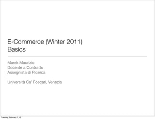 E-Commerce (Winter 2011)
       Basics
       Marek Maurizio
       Docente a Contratto
       Assegnista di Ricerca

       Università Ca’ Foscari, Venezia




Tuesday, February 7, 12
 
