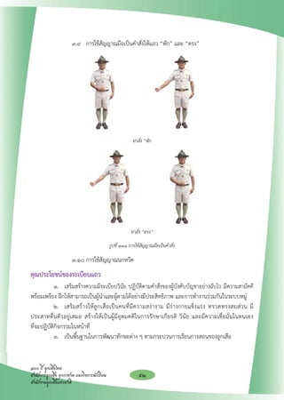 ๓.๙ 	 การใช้สัญญาณมือเป็นคำสั่งให้แถว “พัก” และ “ตรง”







                                                                 
                                                           ท่าสั่ง “พัก


                                                                 

                                                                 

                                                                 

                                                                 
                                                          ท่าสั่ง “ตรง” 

                                              รูปที่ ๑๑๘ การใช้สัญญาณมือเป็นคำสั่ง

		                     ๓.๑๐ การใช้สัญญาณนกหวีด 				                                         
คุณประโยชน์ของระเบียบแถว
	           ๑. 	 เสริมสร้างความมีระเบียบวินัย ปฏิบัติตามคำสั่งของผู้บังคับบัญชาอย่างฉับไว มีความสามัคคี
             

พร้อมเพรียง ฝึกให้สามารถเป็นผู้นำและผู้ตามได้อย่างมีประสิทธิภาพ และการทำงานร่วมกันในระบบหมู่	 
	           ๒. 	 เสริ ม สร้ า งให้ ลู ก เสื อ เป็ น คนที่ มี ค วามสง่ า งาม มี ร่ า งกายแข็ ง แรง ทรวดทรงสมส่ ว น มี
ประสาทตื่นตัวอยู่เสมอ สร้างให้เป็นผู้มีอุดมคติในการรักษาเกียรติ วินัย และมีความเชื่อมั่นในตนเอง
                   
ที่จะปฏิบัติกิจกรรมในหน้าที่	                
	           ๓. 	 เป็นพื้นฐานในการพัฒนาทักษะต่าง ๆ ตามกระบวนการเรียนการสอนของลูกเสือ


๑๐๐ ปี ลูกเสือไทย
สำนักการลูกเสือ ยุวกาชาด และกิจการนักเรียน
                   92
สำนักงานลูกเสือแห่งชาติ
 