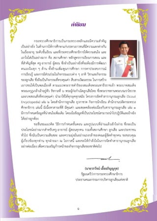 คำนิยม

	                  กระทรวงศึ ก ษาธิ ก ารเป็ น กระทรวงหลั ก และมี ค วามสำคั ญ
   
เป็นอย่างยิ่ง ในด้านการให้การศึกษาแก่บรรดาเยาวชนที่มีความแตกต่างกัน

ในเรื่องอายุ ระดับชั้นเรียน และที่กระทรวงศึกษาธิการให้ความสนใจ และ
เอาใจใส่เป็นอย่างมาก คือ สถานศึกษา หลักสูตรการเรียนการสอน และ
                  
ที่สำคัญที่สุด ครู-อาจารย์ ผู้สอน ซึ่งจำเป็นอย่างยิ่งที่จะต้องมีการพัฒนา
ตนเองในทุ ก ๆ ด้ า น ทั้ ง ด้ า นเพิ่ ม พู น การศึ ก ษา การหาประสบการณ์ 
        
การเรียนรู้ และการมีส่วนร่วมในกิจกรรมแบบต่าง ๆ อาทิ วิชาและกิจกรรม
ของลูกเสือ ซึ่งถือเป็นกิจกรรมที่ทรงคุณค่า สืบสานวัฒนธรรม ในการสร้าง
เยาวชนให้เป็นพลเมืองดี ตามแนวพระราชดำริของสมเด็จพระมหาธีรราชเจ้า พระบาทสมเด็จ
พระมงกุฎเกล้าเจ้าอยู่หัว รัชกาลที่ ๖ พระผู้ก่อกำเนิดลูกเสือไทย ซึ่งพระราชทานพระบรมราโชวาท
และบทสอนสั่งที่ทรงคุณค่า นำมาใช้ได้ทุกยุคทุกสมัย โครงการจัดทำสารานุกรมลูกเสือ (Scout
Encyclopedia) เล่ม ๒ โดยสำนักการลูกเสือ ยุวกาชาด กิจการนักเรียน สำนักงานปลัดกระทรวง
ศึกษาธิการ เล่มนี้ มีเนื้อหาสาระที่ดี มีคุณค่า และสอดคล้องต่อเนื่องกับสารานุกรมลูกเสือ เล่ม ๑ 
               
มีการกำหนดข้อมูลที่น่าสนใจเพิ่มเติม โดยเน้นข้อมูลที่เป็นประโยชน์สามารถนำไปปฏิบัติและอ้างอิง

ได้อย่างถูกต้อง
	                  ขอชื่นชมแนวคิด วิธีการกำหนดขั้นตอน และรูปแบบที่อ่านแล้วเข้าใจง่าย ซึ่งจะเป็น
ประโยชน์อย่างมากสำหรับครู-อาจารย์ ผู้สอนทุกคน รวมทั้งสถานศึกษา ลูกเสือ และประชาชน
ทั่วไป ซึ่งนับเป็นความเสียสละ และความมุ่งมั่นอย่างแรงกล้าของคณะผู้จัดทำทุกคน ขอขอบคุณ
                      

ผู้ เ กี่ ย วข้ อ งทุ ก ท่ า น ทุ ก ฝ่ า ยมา ณ โอกาสนี้ และขอให้ ก ำลั ง ใจในการจั ด ทำสารานุ ก รมลู ก เสื อ

                                                                                                            
อย่างต่อเนื่อง เพื่อความเจริญก้าวหน้าของกิจการลูกเสือของชาติต่อไป

  

			                                                           (นายวรวัจน์ เอื้ออภิญญกุล)
			                                                        รัฐมนตรีว่าการกระทรวงศึกษาธิการ
			                                                     ประธานคณะกรรมการบริหารลูกเสือแห่งชาติ




                                                     ฉ
 