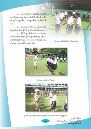๖. 	 ลู ก เสื อ กลั บ หลั ง หั น ไปร่ ำ ลาลู ก เสื อ
เฉพาะในหมู่ของตน โดยการสัมผัสมือแล้วกลับมายืน
หน้ า ผู้ ก ำกั บ ลู ก เสื อ กองลู ก เสื อ สำรองไชโยให้
           

๓ ครั้ง
	             ๗. 	 ผู้กำกับลูกเสือสำรองสั่งเปิดทางเพื่อ
นำลูกเสือออกไปหาผู้กำกับลูกเสือสามัญที่เส้นกั้นแดน
	             ๘. 	 ผู้กำกับลูกเสือสำรองจะแนะนำและ
ฝากฝังลูกเสือสำรองกับผู้กำกับลูกเสือสามัญ แล้วนำ
ลู ก เสื อ สำรองข้ า มแดนไป ถ้ า ลู ก เสื อ สำรองได้ รั บ                    รูปที่ ๒๗๘ ลูกเสือสัมผัสมือร่ำลาในหมู่ของตน
เครื่องหมายเสือเผ่นให้กระโดดข้ามไป










                                                 รูปที่ ๒๗๙ ลูกเสือสำรองข้ามแดน 

                                                                  

                                                                  

                                                                  

                                                                  

                                                                  

                          รูปที่ ๒๘๐ ผู้กำกับลูกเสือสามัญนำลูกเสือสำรองไปแนะนำให้รู้จักนายหมู่ลูกเสือ
                                                                                                             ๑๐๐ ปี ลูกเสือไทย

                                                              167                  สำนักการลูกเสือ ยุวกาชาด และกิจการนักเรียน
                                                                                                        สำนักงานลูกเสือแห่งชาติ
 