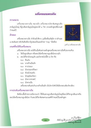 เครื่องหมายชาวเรือ
ความหมาย
	         เครื่ อ งหมายชาวเรื อ หมายถึ ง เครื่ อ งหมายวิ ช าพิ เ ศษลู ก เสื อ

                                                                             
สามัญรุ่นใหญ่ ที่ลูกเสือสามัญรุ่นใหญ่สอบได้ ๓ วิชา ตามหลักสูตรที่มีเกณฑ์
กำหนดไว้
ลักษณะ
 	        เครื่องหมายชาวเรือ ทำด้วยผ้าสีขาบ รูปสี่เหลี่ยมจัตุรัส ยาวด้านละ
๔ เซนติเมตร ขลิบริมสีเหลือง มีรูปสมอเรือและอักษร “ล.ญ.” สีเหลือง
                                                                                  รูปที่ ๖๙ เครื่องหมายชาวเรือ
เกณฑ์ที่จะได้รับเครื่องหมาย
 	 เครื่องหมายชาวเรือ จะได้รับเมื่อต้องผ่านหลักสูตรเครื่องหมายชาวเรือที่ประกอบด้วย
	  ๑. 	 ได้เป็นลูกเสือเอก หรือสอบได้เครื่องหมายลูกเสือโลกมาแล้ว
	  ๒. 	 สอบได้วิชานักผจญภัย และวิชาต่อไปนี้อีก ๒ วิชา คือ
	 	 ๒.๑ 	 ต้นเด่น
	 	 ๒.๒ 	 นายท้ายเรือเล็ก
	 	 ๒.๓ 	 ชาวประมง
	 	 ๒.๔ 	 นักธรรมชาติวิทยา
	 	 ๒.๕ 	 หัวหน้าคนครัว
	 	 ๒.๖ 	 นักอุตุนิยมวิทยา
	 	 ๒.๗ 	 นักดาราศาสตร์
	 	 ๒.๘ 	 นักพายเรือ	 
		 เครื่องหมายต้นเด่นกับนายท้ายเรือเล็ก เป็นวิชาบังคับให้เลือกสอบเพียงวิชาเดียว
การประดับเครื่องหมายชาวเรือ
	          ติดที่อกเสื้อข้างขวาเหนือกระเป๋า ใช้ได้เฉพาะลูกเสือสามัญรุ่นใหญ่ที่สอบได้วิชาลูกเสือเอกหรือ
สอบได้เครื่องหมายลูกเสือโลก กับสอบได้วิชาพิเศษตามเกณฑ์ที่กำหนดไว้ในหลักสูตร





                                                                                              ๑๐๐ ปี ลูกเสือไทย
                                                  43                 สำนักการลูกเสือ ยุวกาชาด และกิจการนักเรียน
                                                                                         สำนักงานลูกเสือแห่งชาติ
 