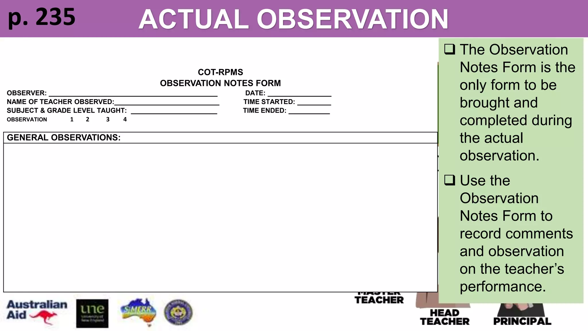 STEPS 1 & 2 – OBSERVER/S
ACTUAL OBSERVATION
1. Sit at available chairs. Multiple
observers are expected to sit apart.
2. Use the Observation Notes Form
to record comments and
observations on the teacher’s
performance.
COT-RPMS
OBSERVATION NOTES FORM
OBSERVER: _____________________________________________ DATE: _________________
NAME OF TEACHER OBSERVED:____________________________ TIME STARTED: _________
SUBJECT & GRADE LEVEL TAUGHT: _______________________ TIME ENDED: ___________
OBSERVATION 1 2 3 4
GENERAL OBSERVATIONS:
 The Observation
Notes Form is the
only form to be
brought and
completed during
the actual
observation.
 Use the
Observation
Notes Form to
record comments
and observation
on the teacher’s
performance.
p. 235
 