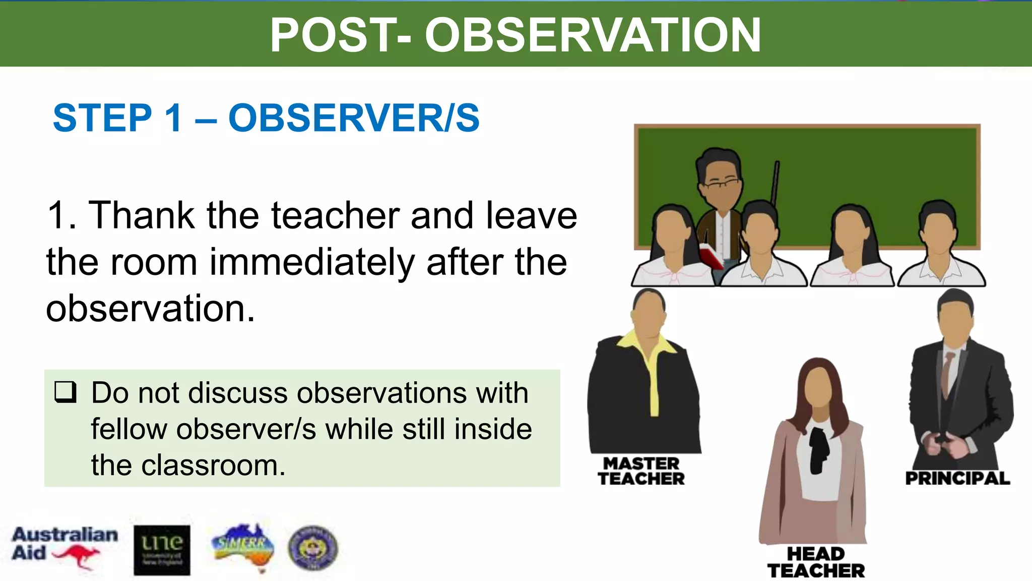 STEP 1 – OBSERVER/S
 Do not discuss observations with
fellow observer/s while still inside
the classroom.
1. Thank the teacher and leave
the room immediately after the
observation.
POST- OBSERVATION
 