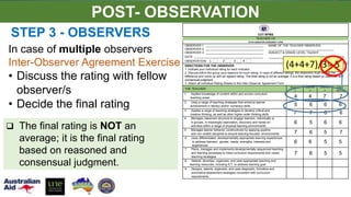COT-RPMS
TEACHER I-III
INTER-OBSERVER AGREEMENT FORM
OBSERVER 1: ___________________________________ NAME OF THE TEACHER OBSERVED:
OBSERVER 2: ___________________________________ ________________________________________
OBSERVER 3: ___________________________________ SUBJECT & GRADE LEVEL TAUGHT
DATE: __________________________________________ ________________________________
OBSERVATION 1 2 3 4
DIRECTIONS FOR THE OBSERVER:
1. Indicate your individual rating for each indicator.
2. Discuss within the group your reason/s for such rating. In case of different ratings, the observers must resolve the
difference and come up with an agreed rating. The final rating is not an average; it is a final rating based on reasoned and
consensual judgment.
3. Attach all individual Rating Sheets to this Inter-Observer Agreement Form.
THE TEACHER:
Observer
1
Observer
2
Observer
3
FINAL
RATING
1. Applies knowledge of content within and across curriculum
teaching areas 4 4 7 7
2. Uses a range of teaching strategies that enhance learner
achievement in literacy and/or numeracy skills 5 6 6 6
3. Applies a range of teaching strategies to develop critical and
creative thinking, as well as other higher-order thinking skills 7 7 6 6
4. Manages classroom structure to engage learners, individually or
in groups, in meaningful exploration, discovery and hands-on
activities within a range of physical learning environments
6 5 6 6
5. Manages learner behavior constructively by applying positive
and non-violent discipline to ensure learning-focused environments 7 6 5 7
6. Uses differentiated, developmentally appropriate learning experiences
to address learners' gender, needs, strengths, interests and
experiences
6 6 5 5
7. Plans, manages and implements developmentally sequenced teaching
and learning processes to meet curriculum requirements and varied
teaching strategies
7 6 5 5
8. Selects, develops, organizes, and uses appropriate teaching and
learning resources, including ICT, to address learning goal
9. Designs, selects, organizes, and uses diagnostic, formative and
summative assessment strategies consistent with curriculum
requirements
STEP 3 - OBSERVERS
(4+4+7)/3= 5
In case of multiple observers
Inter-Observer Agreement Exercise
• Discuss the rating with fellow
observer/s
• Decide the final rating
POST- OBSERVATION
 The final rating is NOT an
average; it is the final rating
based on reasoned and
consensual judgment.
 
