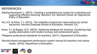 REFERENCES:
Darling-Hammond, L. (2012). Creating a comprehensive system for evaluating and
supporting effective teaching. Stanford, CA. Stanford Center for Opportunity
Policy in Education.
Ho, A.D. & Kane, T.J. (2013). The reliability of classroom observations by school
personnel. Harvard Graduate School of Education: Harvard, CA.
Kane, T.J. & Staiger, D.O. (2012). Gathering feedback for teaching: Combining high
quality observations with student surveys and achievement gains.
Philippine professional standards for teachers. (2017). Department of Education.
Results-based management performance system manual for teachers and school
heads. (2018). Department of Education.
 