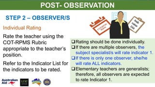 STEP 2 – OBSERVER/S
Rating should be done individually.
If there are multiple observers, the
subject specialist/s will rate indicator 1.
If there is only one observer, she/he
will rate ALL indicators.
Elementary teachers are generalists;
therefore, all observers are expected
to rate Indicator 1.
Individual Rating
Rate the teacher using the
COT-RPMS Rubric
appropriate to the teacher’s
position.
Refer to the Indicator List for
the indicators to be rated.
POST- OBSERVATION
 