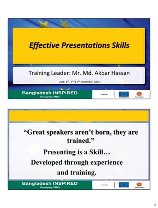 1
Effective Presentations Skills
Training Leader: Mr. Md. Akbar Hassan
Date: 3rd , 4th & 5th December, 2015
“Great speakers aren’t born, they are
trained.”
Presenting is a Skill…
Developed through experience
and training.
 