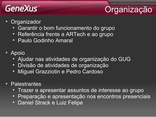 Organização Organizador Garantir o bom funcionamento do grupo Referência frente a ARTech e ao grupo Paulo Godinho Amaral Apoio Ajudar nas atividades de organização do GUG Divisão de atividades de organização Miguel Grazziotin e Pedro Cardoso Palestrantes Trazer e apresentar assuntos de interesse ao grupo Preparação e apresentação nos encontros presenciais Daniel Strack e Luiz Felipe 