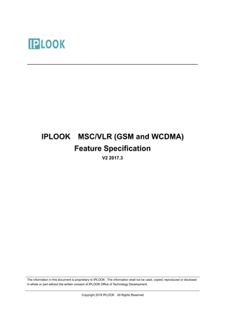 The information in this document is proprietary to IPLOOK . The information shall not be used, copied, reproduced or disclosed
in whole or part without the written consent of IPLOOK Office of Technology Development.
Copyright 2018 IPLOOK All Rights Reserved
IPLOOK MSC/VLR (GSM and WCDMA)
Feature Specification
V2 2017.3
 