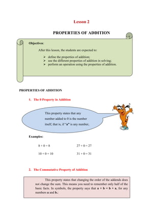 Lesson 2<br />PROPERTIES OF ADDITION<br />Objectives: <br />After this lesson, the students are expected to:<br />define the properties of addition;<br />use the different properties of addition in solving;<br />perform an operation using the properties of addition.<br />PROPERTIES OF ADDITION<br />,[object Object],Examples:<br />8 + 0 = 827 + 0 = 27<br />10 + 0 = 1031 + 0 = 31<br />,[object Object],This property states that changing the order of the addends does not change the sum. This means you need to remember only half of the basic facts. In symbols, the property says that a + b = b + a, for any numbers a and b.:<br />Examples: <br />6 + 8 = 148 + 6 = 14<br />11 + 27 = 38             27 + 11 = 3<br />,[object Object],Examples:<br />(4 + 3) + 8 = 4 + (3 = 8) = 15<br />9 + (8 + 6) = (9 + 8) + 6 = 23<br />Remember to work in the parenthesis first.<br />Summary:The 0 Property in AdditionIf “a” is any number, a + 0 = a.The Commutative Property of AdditionIf a + b = b + a, for any numbers a and b.The Associative Property of AdditionIf a, b and c are any numbers,(a + b) = c = a + (b + c).<br />-490928-466727WORKSHEET NO. 2<br />NAME: ___________________________________DATE: _____________ <br />433070227330YEAR & SECTION: ________________________RATING: ___________<br />,[object Object],1.  265 + 547 = 547 + 265___________________________<br />2.  85 + 78 = 78 + 85_______________________________<br />-42195753982643.  15 + 0 = 15____________________________________<br />4.  3 + (5 + 9) = (3 + 5) + 9 =17_____________________<br />5.  31+ (21+15) = (31+21) +15 = 67__________________<br />6.  59 + 0 = 59___________________________________<br />7.  100 + 0 = 100_________________________________<br />8.  65 + 498 = 498 + 65____________________________<br />9.  9 + 5 = 5 + 9__________________________________<br />10. (10+10) + 10 = 10+ (10+10) =30_________________<br />