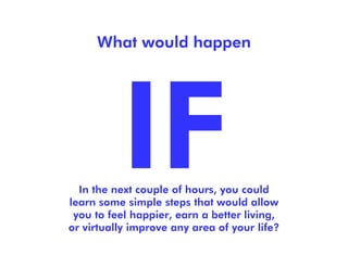 What would happen




  In the next couple of hours, you could
learn some simple steps that would allow
 you to feel happier, earn a better living,
or virtually improve any area of your life?
 