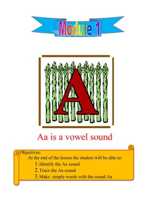 990600476250<br />           Aa is a vowel sound<br /> Objectives:<br />        At the end of the lesson the student will be able to:<br />Identify the Aa sound.<br />Trace the Aa sound.<br />Make  simple words with the sound Aa<br />-939800-638175    Lesson 1: Trace the letter Aa <br />                A. Look at the picture. What is it? <br />Trace letter Aa and color the picture.<br />942975247650<br />188096767945<br />5286375281305   8                     lligator  <br />         <br />   B. Color the pictures and trace the letter Aa287655078740276225212725<br />Trace:<br />Meet small a<br />________________________________________<br />39814501054102400300105410762635105410-------------------------------------------------------------<br />_________________________________________<br />Meet big A<br />57150017462539814502724152400300272415___________________________________________<br />5235575187960<br />   9<br />C. Trace the letter beginning with Aa sounds.<br />      <br />-685800114300<br />256222563500-83820063500<br />5200650167005  10<br />  <br />-1012825-615950Lesson 2: Build the words with the sound an<br />Write and read the words with sound an. <br />4051300200660<br />584200250190<br />      1.                                  fan  <br />4011930197485<br />584200132715<br />      2.                           can<br />3891280184785<br />598170149860<br />      3.                                pan<br />5149850167005<br />  11<br />Write the letters with the sound. <br />         an<br />35687009271030035592710<br />  1.                                           2.                           <br />35769559969530035586995<br />   <br />  3.                                            4.                                             <br />193865593345<br />                   5.<br />5245100222885<br />  12<br />-917575-625475 Lesson 2: Build the words with the sound an<br />Write and read the words with sound an.<br />420370010160            <br />859155248920<br />          1.                  cap<br />782955236220<br />4000500-1015365         2.                             lap<br />400050046355771525233045<br />         3.                                  map<br />13511175065405<br />Write the letters with the sound <br />      ap<br />32797758255045402578740<br />     1.                               2.<br />31718253683051752534290<br />      3.                                       4.                                        <br /> <br />184150022225 <br />                            <br />                           5.                                       <br />14516382050165<br />-1038225-615950Lesson 3: Build the words with the sound all<br />        <br />Write and read the words with sound all.<br />371665590170<br />850900250190<br />          1.                           wall<br />422910063500<br />914400240665<br />           2.                            ball<br />4000500271145<br />927100243205<br />           3.                             fall<br />5159375264160<br />15<br />B. Write the letters with the sound.<br />     all<br />361950010033049530087630      <br />     1.                                              2.                                               <br />372110044455334004445<br />      3.                                               4.                                              <br />209550011430<br />                               5.                                           <br />517525065405<br />16<br />-974725-615950Lesson 4: Build the words with the sound at<br />            A. Write and read the words with sound at.<br />4140200279400              <br />         <br />965200180340<br />             1.                                hat<br />4457700215900<br />965200204470<br />             2.                              cat<br />414020034925923925184150<br />3.                                rat<br />507365086995<br />17<br />B. Write the letters with the sound   <br />                                  At<br />37052259398028892593980<br />    <br />  1.                                          2.                                            <br />26352585090378142597790<br />  3.                                           4.                                            <br />203835097155<br />                         5.                                           <br />5067300224155<br />18<br />-952500-603250Lesson 5: Build the words with t sound ag<br />        <br />Write and read the words with the sound ag.<br />4000500100965<br />737235180975<br />        1.                              hag<br />4114800257175<br />673735241300<br />       2.                              wag<br />4216400309245<br />657225245110<br />       3.                               bag     <br />5156200267970<br />19<br />B. Write the letters with the sound<br /> <br />ag<br />69532517780367855517780<br />         1.                                            2.                                               <br />    <br />37052251714563182517145              <br />             <br />        3.                                             4.                                            <br />20497805080<br />                              5.                                            <br />5194300234315<br />20<br />-949325-615950Lesson 6: Build the words with the sound ar<br />Write and read the words with the sound ar.<br />3949700224790<br />758825186690<br />        1.                           car<br />4229100135890<br />686435257810<br />       2.                              jar<br />4229100149225<br />576580255270<br />      3.                             bar<br />5245100149225<br />21<br />B. Write the letters with the sound <br />                                    ar<br />38785804254537338042545<br />   1.                                           2.                                                <br />39166808636037338086360<br />   3.                                            4.                                                   <br />1973580124460<br />                        5.                                              <br />22519430057150<br />-965200-304800<br /> Lesson : Building words with the sound ack<br />   <br />    A. Write and read the words with the sound ack<br />3771900254000<br />488950190500<br />     1.                             back<br />354965073660<br />400050259715<br />    2.                             jack<br />399415015875<br />412750248285<br />    3.                             pack<br />521335042545<br />23<br />B. Write the letters with the sound<br /> ack<br />39179504064071755078740<br />         <br />         1.                                           2.                                              <br />7175501314453990975131445<br />         3.                                           4.                                               <br />2305050154305<br />                               5.l                                                <br />5187950186055<br />24<br />-949325-615950Lesson 8: Object beginning with the sound Aa<br />         A. Connect the object with the initial Aa   sound   to the Aa at the center by drawing a line.<br />2162175248920<br /> <br />4276725847090-31115847090<br />         <br />15716252260600-400050144780044024551447800          Aa<br />2552514506985<br />B. Write the missing letter on the blank.<br />3092450-3810-142875154940   <br />                                                              ___pe                                            ___rmadillo  <br />-53340226060<br />3581400180340<br />1933575123825                                                               __nt<br /> __nteater  <br />                                  <br />525145060325<br />26                                                 __pple<br />     C. Draw a line to help the astronaut find the items that begin with the short vowel sounds of Aa <br />-65722583185  <br />3990975248920-657225248920<br />      <br />5238750127635<br />27<br />