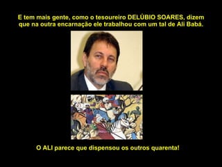 E tem mais gente, como o tesoureiro DELÚBIO SOARES, dizem que na outra encarnação ele trabalhou com um tal de Ali Babá. O ALI parece que dispensou os outros quarenta! 
